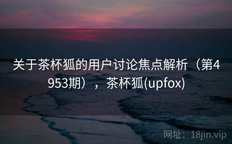 关于茶杯狐的用户讨论焦点解析(第4953期),茶杯狐(upfox) 关于茶杯狐的用户讨论焦点解析(第4953期),茶杯狐(upfox)