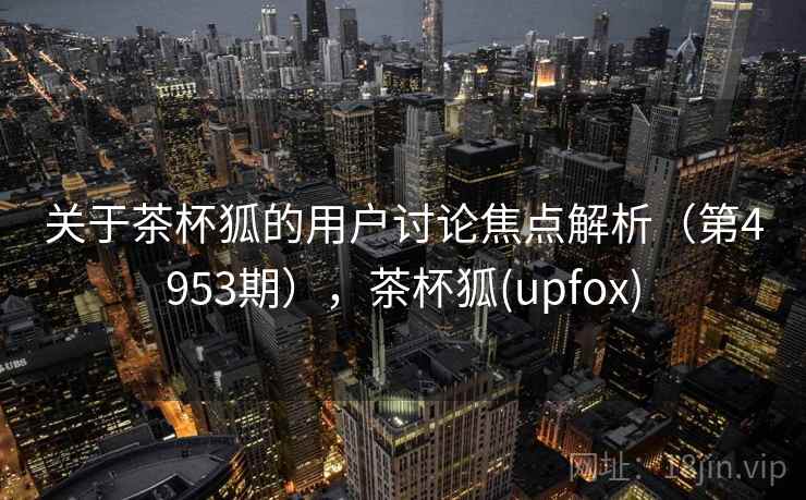 关于茶杯狐的用户讨论焦点解析(第4953期),茶杯狐(upfox) 关于茶杯狐的用户讨论焦点解析(第4953期),茶杯狐(upfox)