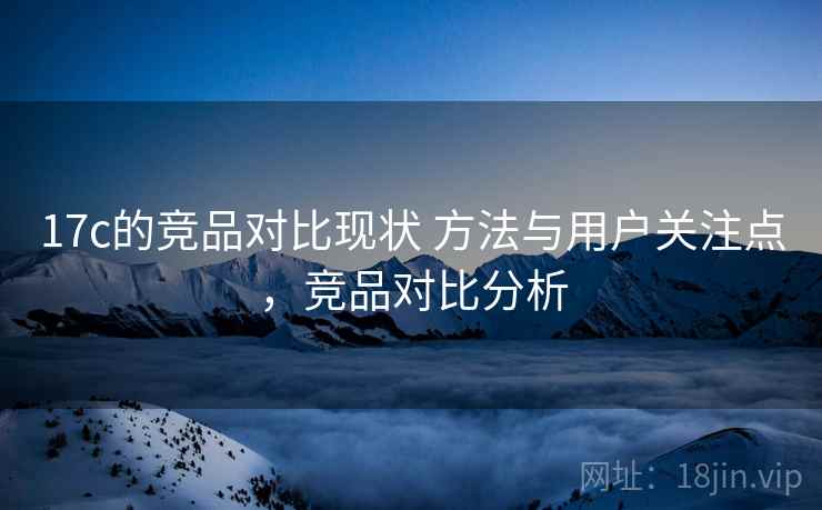 17c的竞品对比现状 方法与用户关注点，竞品对比分析