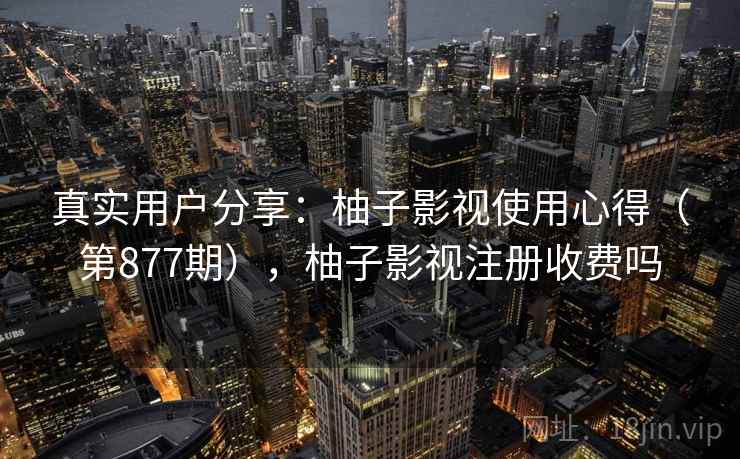 真实用户分享：柚子影视使用心得（第877期），柚子影视注册收费吗