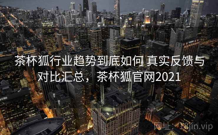 茶杯狐行业趋势到底如何 真实反馈与对比汇总，茶杯狐官网2021