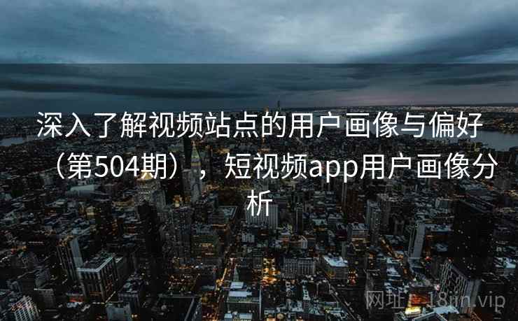 深入了解视频站点的用户画像与偏好（第504期），短视频app用户画像分析
