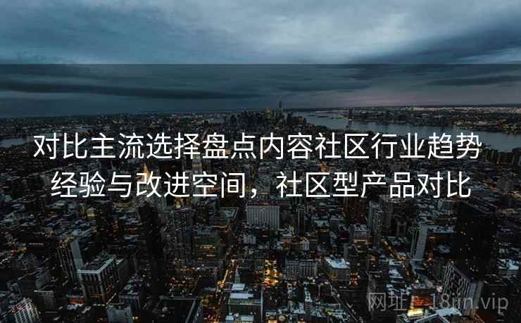 对比主流选择盘点内容社区行业趋势 经验与改进空间，社区型产品对比