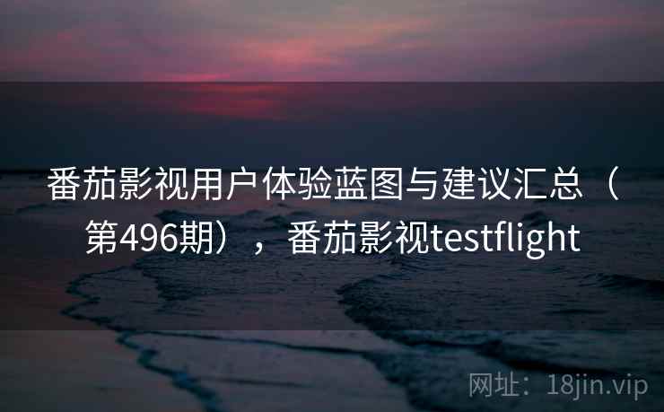 番茄影视用户体验蓝图与建议汇总（第496期），番茄影视testflight