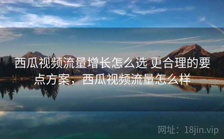 西瓜视频流量增长怎么选 更合理的要点方案，西瓜视频流量怎么样