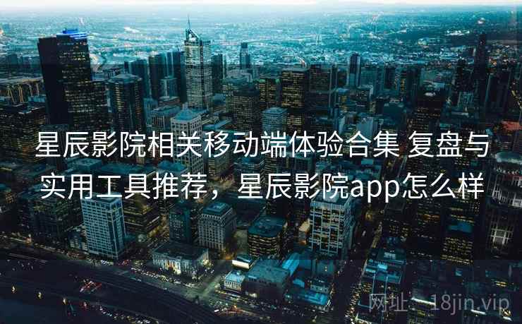 星辰影院相关移动端体验合集 复盘与实用工具推荐，星辰影院app怎么样