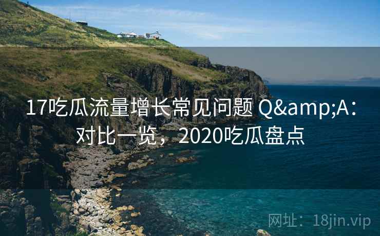 17吃瓜流量增长常见问题 Q&A:对比一览,2020吃瓜盘点 17吃瓜流量增长常见问题 Q&A:对比一览,2020吃瓜盘点