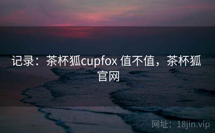 记录:茶杯狐cupfox 值不值,茶杯狐 官网 记录:茶杯狐cupfox 值不值,茶杯狐 官网