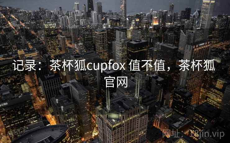 记录:茶杯狐cupfox 值不值,茶杯狐 官网 记录:茶杯狐cupfox 值不值,茶杯狐 官网