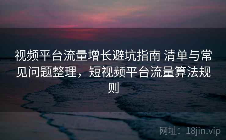 视频平台流量增长避坑指南 清单与常见问题整理,短视频平台流量算法规则 视频平台流量增长避坑指南 清单与常见问题整理,短视频平台流量算法规则