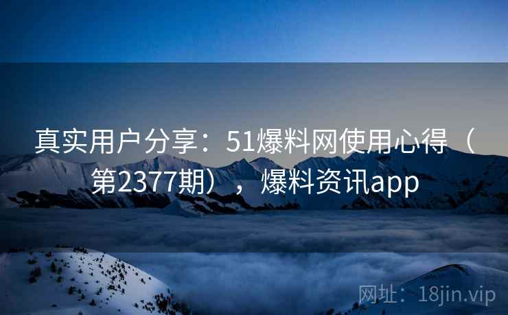 真实用户分享:51爆料网使用心得(第2377期),爆料资讯app 真实用户分享:51爆料网使用心得(第2377期),爆料资讯app