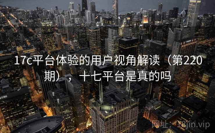 17c平台体验的用户视角解读(第220期),十七平台是真的吗 17c平台体验的用户视角解读(第220期),十七平台是真的吗