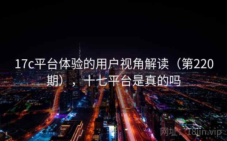 17c平台体验的用户视角解读(第220期),十七平台是真的吗 17c平台体验的用户视角解读(第220期),十七平台是真的吗