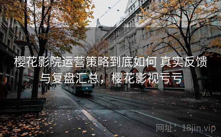 樱花影院运营策略到底如何 真实反馈与复盘汇总,樱花影视亏亏 樱花影院运营策略到底如何 真实反馈与复盘汇总,樱花影视亏亏