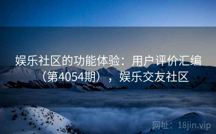 娱乐社区的功能体验:用户评价汇编(第4054期),娱乐交友社区 娱乐社区的功能体验:用户评价汇编(第4054期),娱乐交友社区
