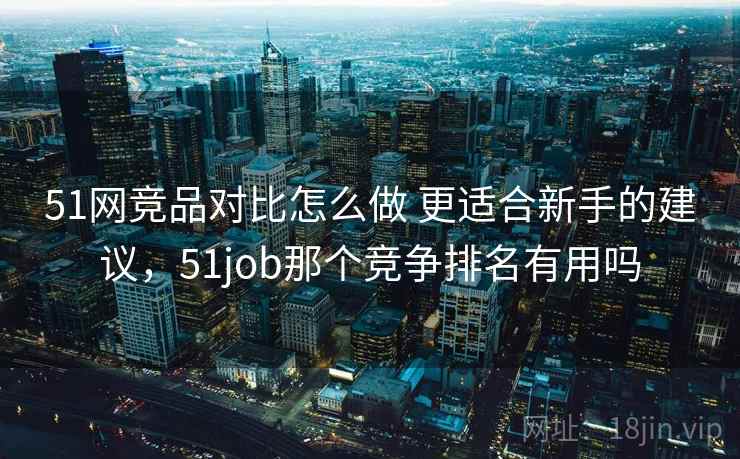 51网竞品对比怎么做 更适合新手的建议，51job那个竞争排名有用吗