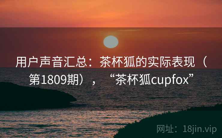 用户声音汇总：茶杯狐的实际表现（第1809期），“茶杯狐cupfox”