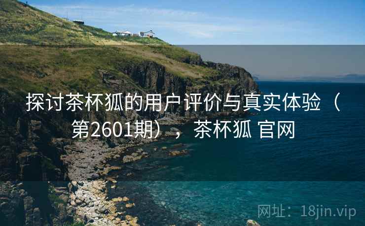 探讨茶杯狐的用户评价与真实体验（第2601期），茶杯狐 官网