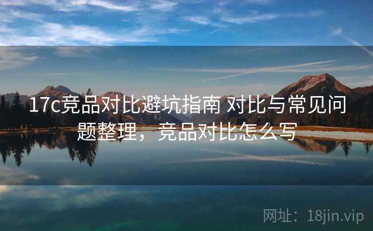 17c竞品对比避坑指南 对比与常见问题整理，竞品对比怎么写