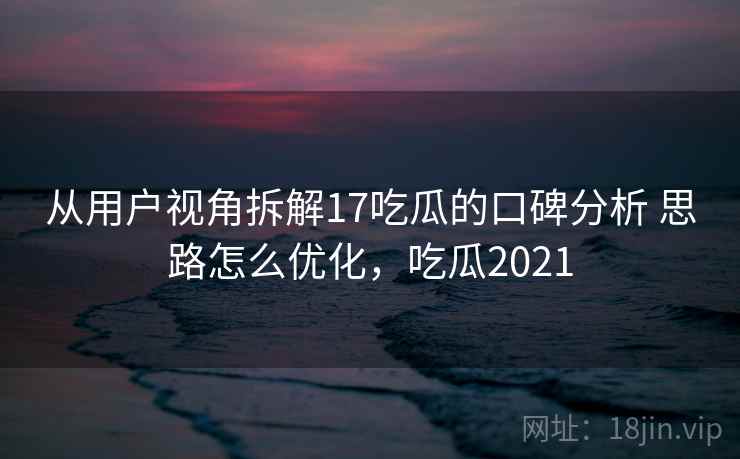 从用户视角拆解17吃瓜的口碑分析 思路怎么优化，吃瓜2021