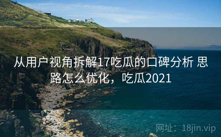 从用户视角拆解17吃瓜的口碑分析 思路怎么优化，吃瓜2021