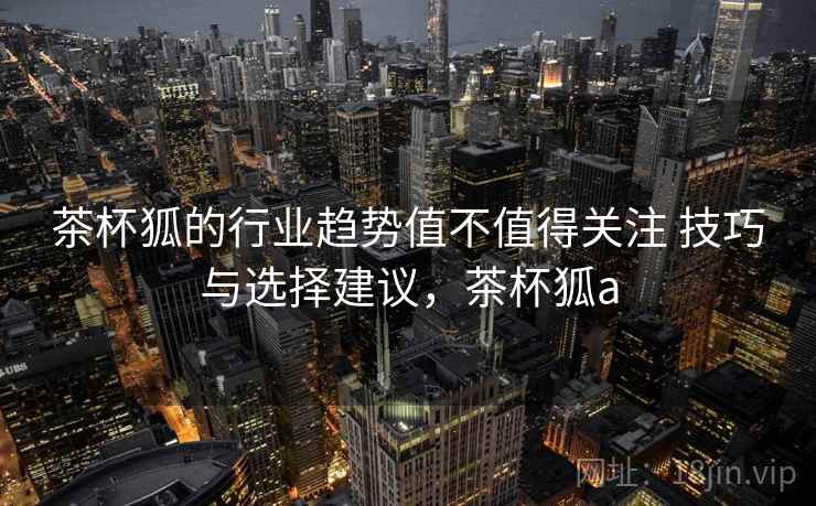 茶杯狐的行业趋势值不值得关注 技巧与选择建议，茶杯狐a