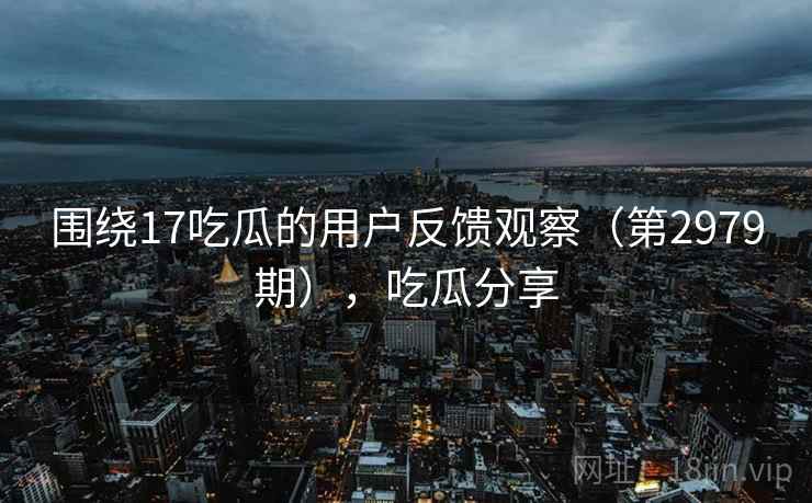 围绕17吃瓜的用户反馈观察（第2979期），吃瓜分享