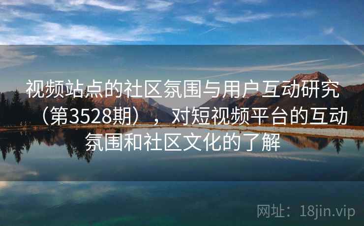 视频站点的社区氛围与用户互动研究（第3528期），对短视频平台的互动氛围和社区文化的了解