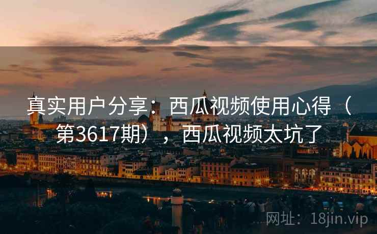 真实用户分享：西瓜视频使用心得（第3617期），西瓜视频太坑了