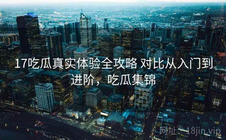17吃瓜真实体验全攻略 对比从入门到进阶，吃瓜集锦
