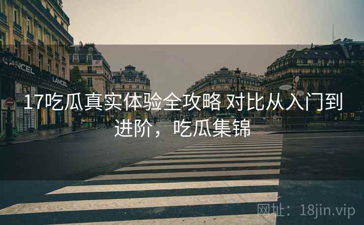 17吃瓜真实体验全攻略 对比从入门到进阶，吃瓜集锦