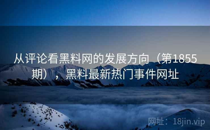 从评论看黑料网的发展方向（第1855期），黑料最新热门事件网址