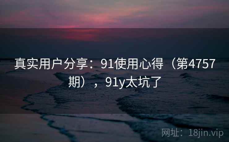 真实用户分享：91使用心得（第4757期），91y太坑了