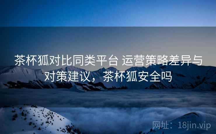 茶杯狐对比同类平台 运营策略差异与对策建议，茶杯狐安全吗