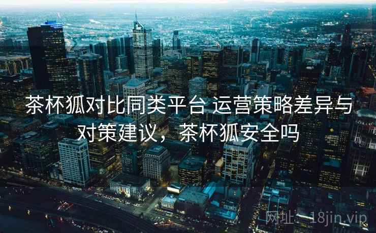 茶杯狐对比同类平台 运营策略差异与对策建议，茶杯狐安全吗
