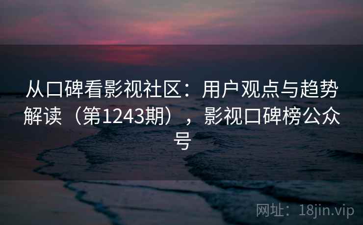 从口碑看影视社区：用户观点与趋势解读（第1243期），影视口碑榜公众号