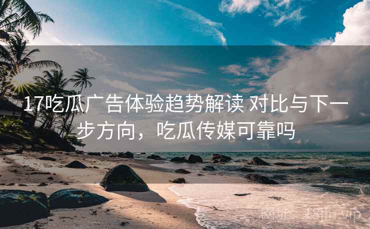 17吃瓜广告体验趋势解读 对比与下一步方向，吃瓜传媒可靠吗