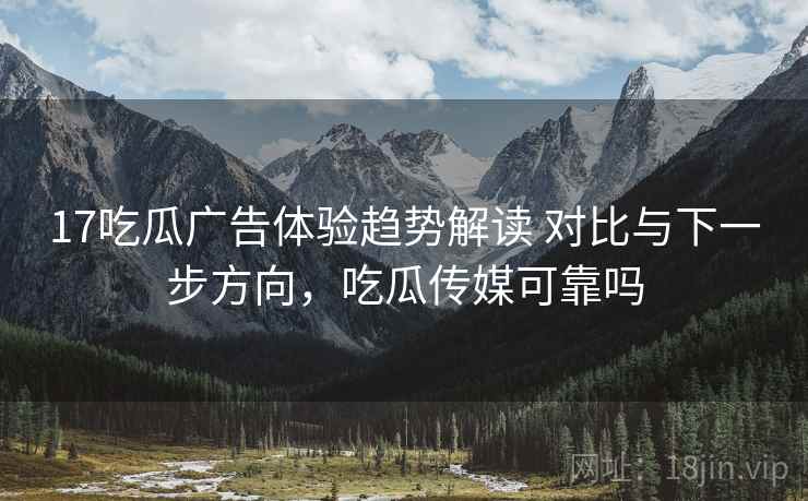 17吃瓜广告体验趋势解读 对比与下一步方向，吃瓜传媒可靠吗