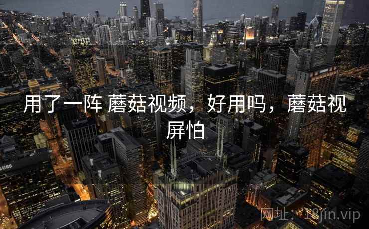 用了一阵 蘑菇视频，好用吗，蘑菇视屏怕
