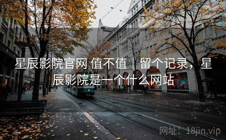 星辰影院官网 值不值｜留个记录，星辰影院是一个什么网站