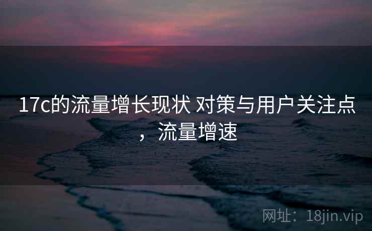 17c的流量增长现状 对策与用户关注点，流量增速