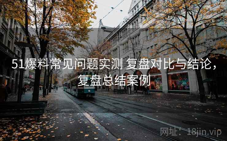 51爆料常见问题实测 复盘对比与结论，复盘总结案例