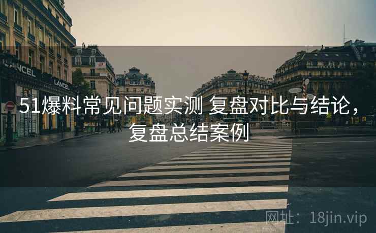 51爆料常见问题实测 复盘对比与结论，复盘总结案例