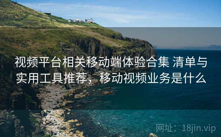 视频平台相关移动端体验合集 清单与实用工具推荐，移动视频业务是什么