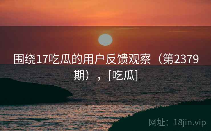围绕17吃瓜的用户反馈观察（第2379期），[吃瓜]