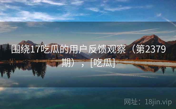 围绕17吃瓜的用户反馈观察（第2379期），[吃瓜]