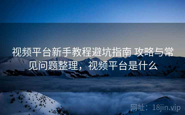 视频平台新手教程避坑指南 攻略与常见问题整理，视频平台是什么