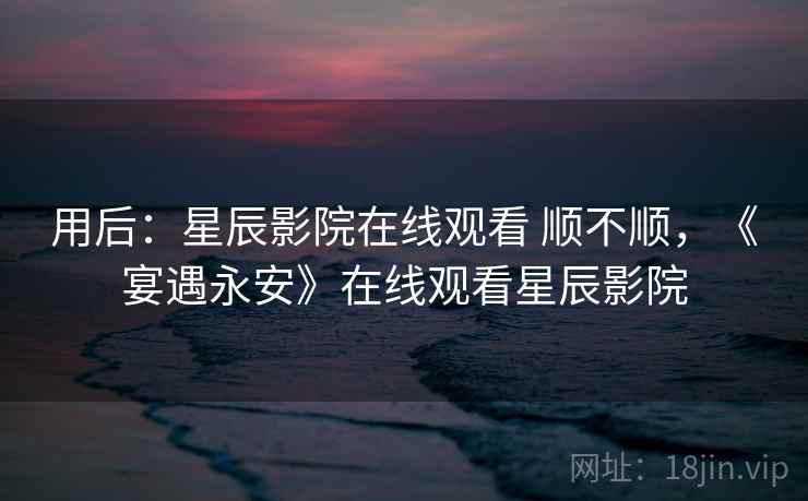 用后：星辰影院在线观看 顺不顺，《宴遇永安》在线观看星辰影院