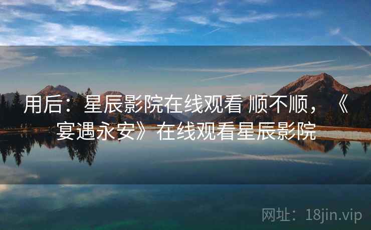 用后：星辰影院在线观看 顺不顺，《宴遇永安》在线观看星辰影院