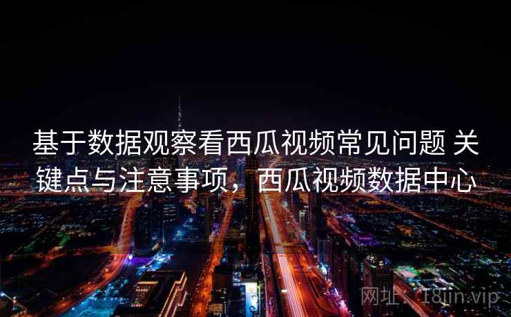 基于数据观察看西瓜视频常见问题 关键点与注意事项，西瓜视频数据中心